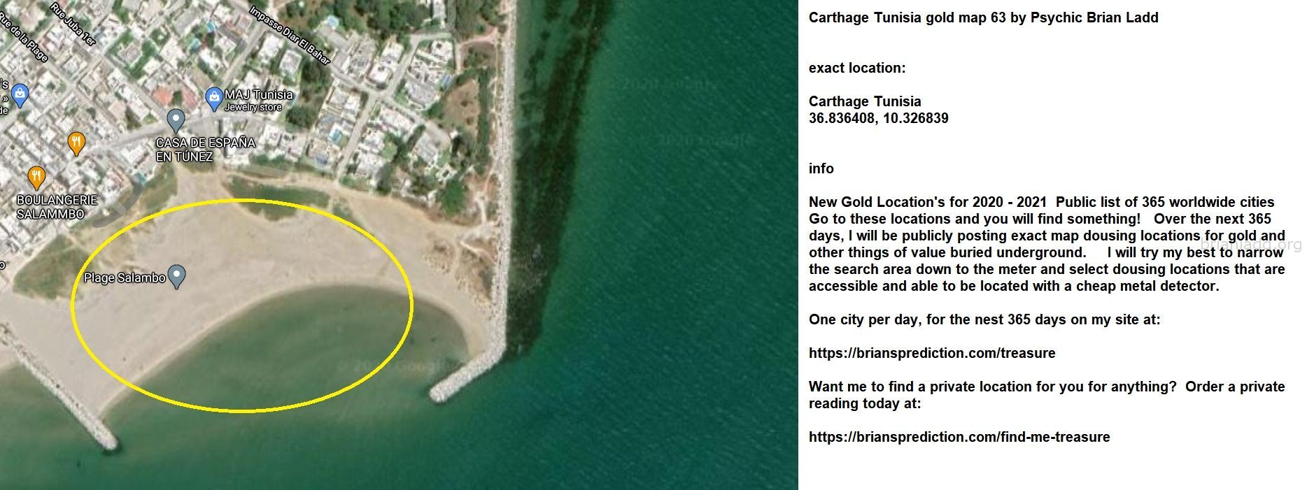Carthage Tunisia Gold Map 63 By Psychic Brian Ladd - Carthage Tunisia Gold Map 63 By Psychic Brian Ladd  Exact Location:...
Carthage Tunisia Gold Map 63 By Psychic Brian Ladd  Exact Location:  Carthage Tunisia  36.836408, 10.326839  Info  New Gold Location'S For 2020 - 2021  Public List Of 365 Worldwide Cities  Go To These Locations And You Will Find Something!  Over The Next 365 Days, I Will Be Publicly Posting Exact Map Dousing Locations For Gold And Other Things Of Value Buried Underground.  I Will Try My Best To Narrow The Search Area Down To The Meter And Select Dousing Locations That Are Accessible And Able To Be Located With A Cheap Metal Detector.  One City Per Day, For The Nest 365 Days On My Site At:   https://briansprediction.com/Treasure  Want Me To Find A Private Location For You For Anything?  Order A Private Reading Today At:   https://briansprediction.com/Find-Me-Treasure
