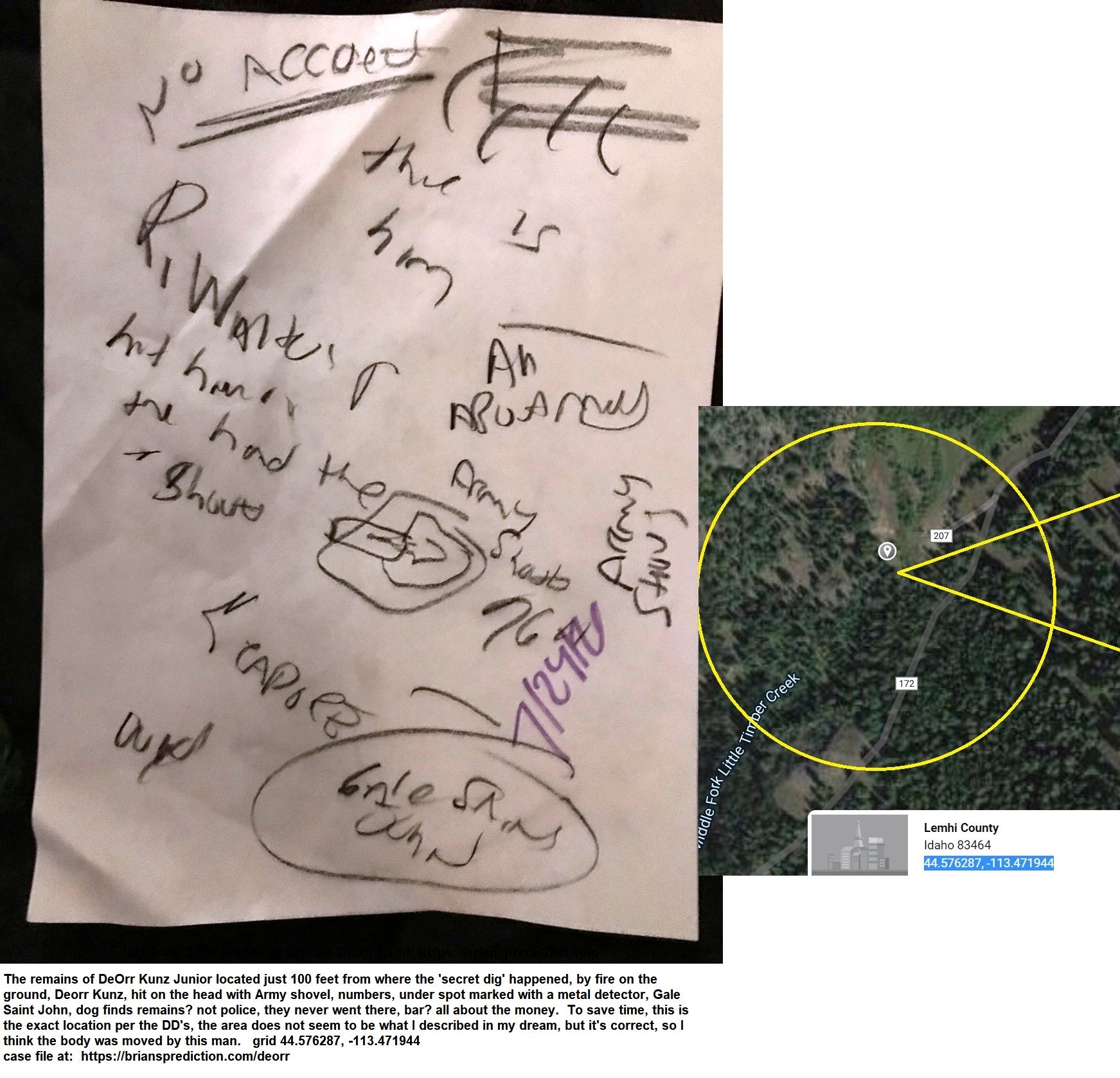 13370 24 July 2020 1 - From 3 Dream Drawing Dated July 24th, 2020  The Remains Of Deorr Kunz Junior Located Just 100 Fee...
From 3 Dream Drawing Dated July 24th, 2020  The Remains Of Deorr Kunz Junior Located Just 100 Feet From Where The 'secret Dig' Happened, By Fire On The Ground, Deorr Kunz, Hit On The Head With Army Shovel, Numbers, Under Spot Marked With A Metal Detector, Gale Saint John, Dog Finds Remains? Not Police, They Never Went There, Bar? All About The Money.  To Save Time, This Is The Exact Location Per The Dd'S, The Area Does Not Seem To Be What I Described In My Dream, But It'S Correct, So I Think The Body Was Moved By This Man.  Grid 44.576287, -113.471944  Case File At:   https://briansprediction.com/Deorr
