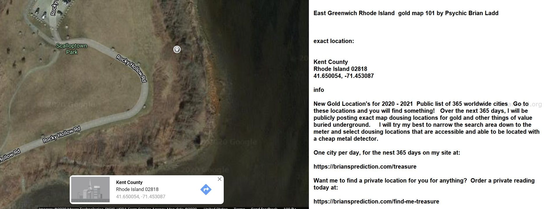 East Greenwich Rhode Island  gold map 101 by Psychic Brian Ladd
New Gold Location's for 2020 - 2021  Public list of 365 worldwide cities   Go to these locations and you will find something!   Over the next 365 days, I will be publicly posting exact map dousing locations for gold and other things of value buried underground.     I will try my best to narrow the search area down to the meter and select dousing locations that are accessible and able to be located with a cheap metal detector. One city per day, for the nest 365 days on my site at:  https://briansprediction.com/treasure  Want me to find a private location for you for anything?  Order a private reading today at:  https://briansprediction.com/find-me-treasure
