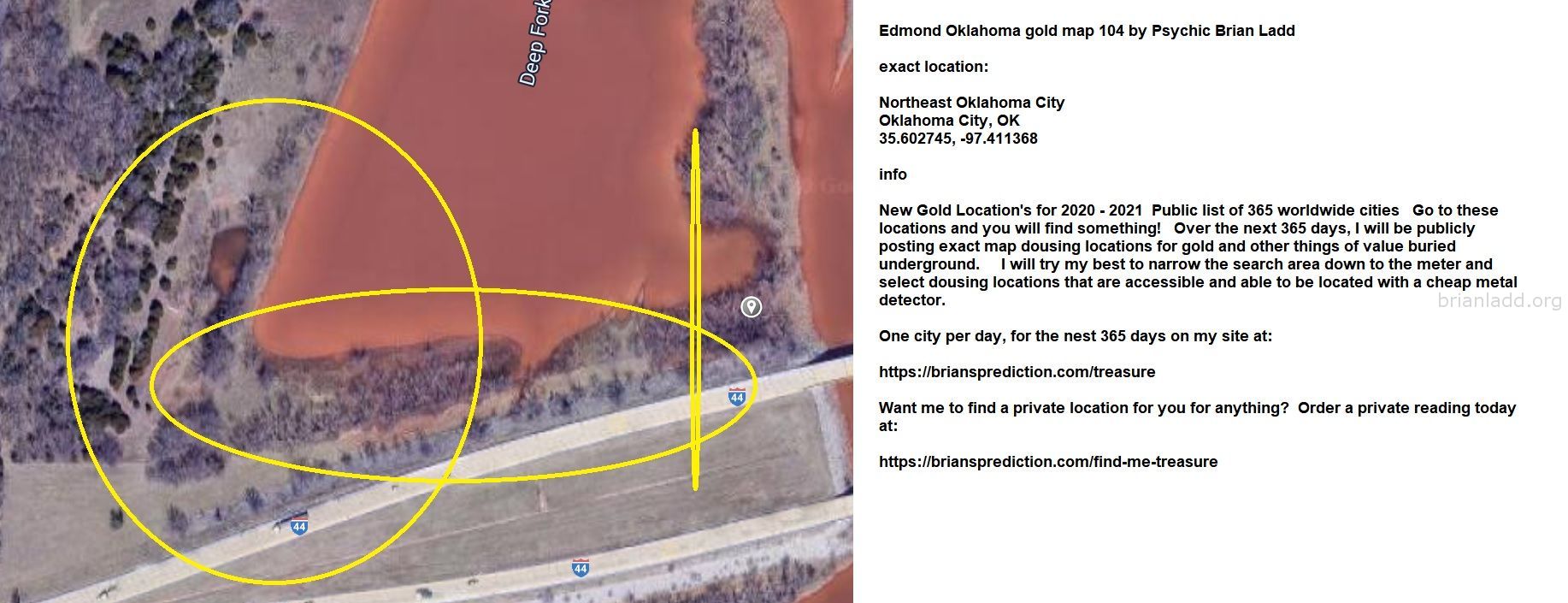 Edmond Oklahoma Gold Map 104 By Psychic Brian Ladd - Edmond Oklahoma Gold Map 104 by Psychic Brian Ladd Exact Location: ...
Edmond Oklahoma Gold Map 104 by Psychic Brian Ladd Exact Location: Northeast Oklahoma City Oklahoma City, Ok 35.602745, -97.411368 Info New Gold Location's for 2020 - 2021 Public List of 365 Worldwide Cities Go to These Locations and You Will Find Something! Over the Next 365 Days, I Will Be Publicly Posting Exact Map Dousing Locations for Gold and Other Things of Value Buried Underground. I Will Try My Best to Narrow the Search Area Down to the Meter and Select Dousing Locations That Are Accessible and Able to Be Located With a Cheap Metal Detector. One City Per Day, for the Nest 365 Days on My Site at:   https://briansprediction.com/treasure Want Me to Find a Private Location for You for Anything? Order a Private Reading Today at:   https://briansprediction.com/find-me-treasure
