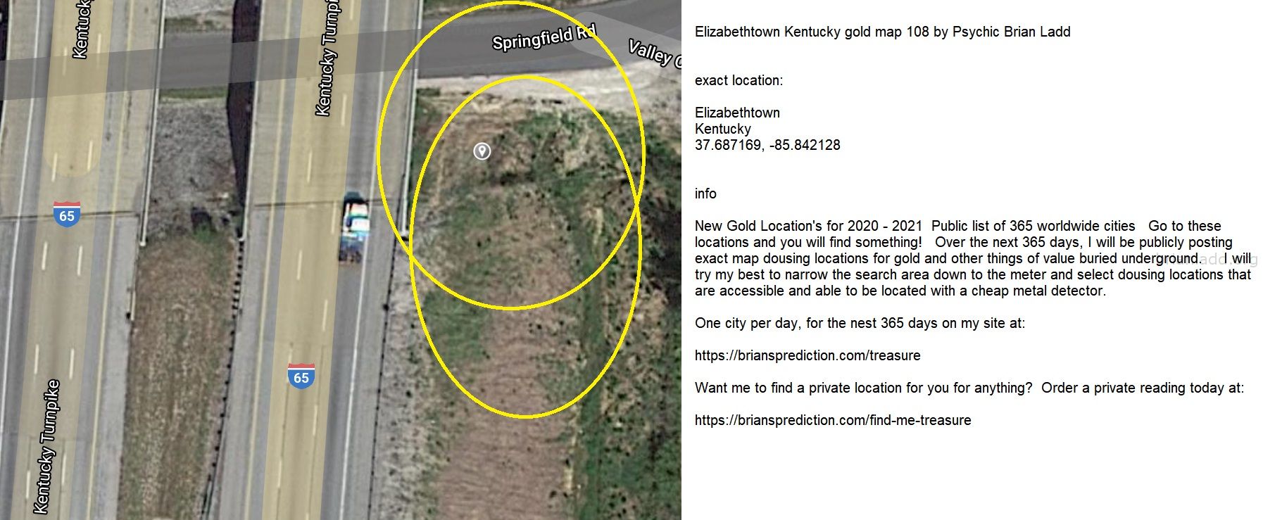 Elizabethtown Kentucky gold map 108 by Psychic Brian Ladd
New Gold Location's for 2020 - 2021  Public list of 365 worldwide cities   Go to these locations and you will find something!   Over the next 365 days, I will be publicly posting exact map dousing locations for gold and other things of value buried underground.     I will try my best to narrow the search area down to the meter and select dousing locations that are accessible and able to be located with a cheap metal detector. One city per day, for the nest 365 days on my site at:  https://briansprediction.com/treasure  Want me to find a private location for you for anything?  Order a private reading today at:  https://briansprediction.com/find-me-treasure
