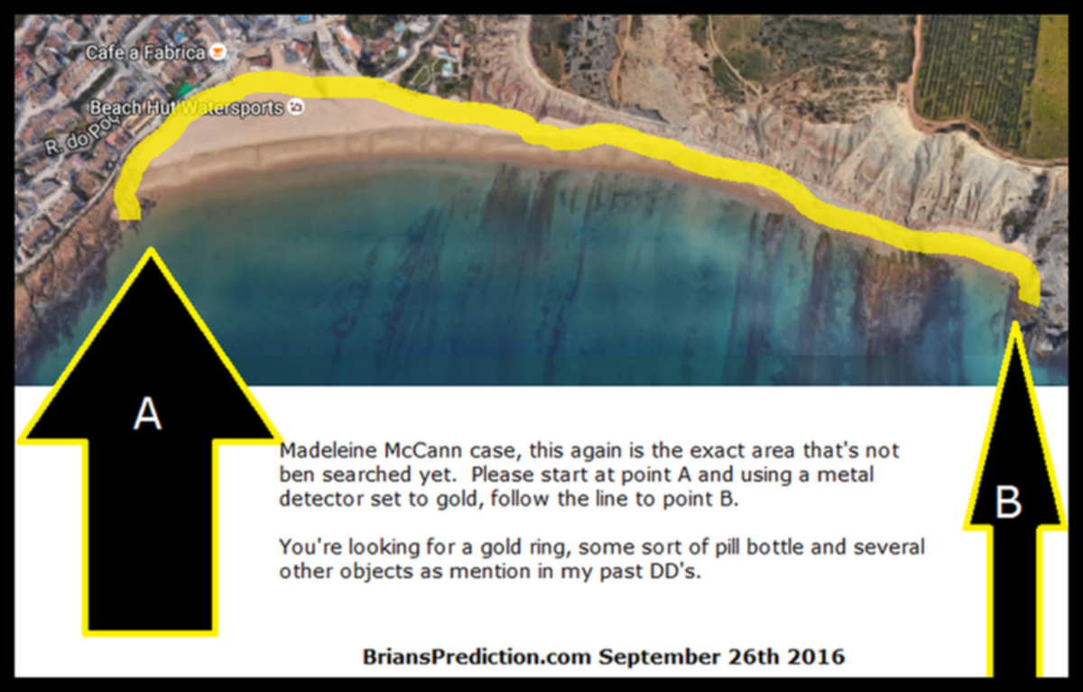 Madeleine Mccann Case  September 26Th 2016 Search Map By Psychic Brian Ladd - Madeleine McCann Case, This Again Is the E...
Madeleine McCann Case, This Again Is the Exact Area That's Not Ben Searched Yet. Please Start at Point a and Using a Metal Detector Set to Gold, Follow the Line to Point B. You're Looking for a Gold Ring, Some Sort of Pill Bottle and Several Other Objects as Mention in My Past Dd's.   info  Madeleine Beth McCann (born 12 May 2003) disappeared on the evening of 3 May 2007 from her bed in a holiday apartment at a resort in Praia da Luz, in the Algarve region of Portugal. The Daily Telegraph described the disappearance as 