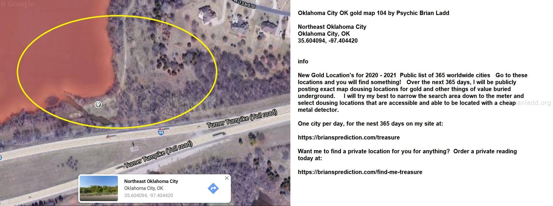 Oklahoma City Ok Gold Map 104 By Psychic Brian Ladd - Oklahoma City Ok Gold Map 104 By Psychic Brian Ladd  Northeast Okl...
Oklahoma City Ok Gold Map 104 By Psychic Brian Ladd  Northeast Oklahoma City  Oklahoma City, Ok  35.604094, -97.404420  Info  New Gold Location'S For 2020 - 2021  Public List Of 365 Worldwide Cities  Go To These Locations And You Will Find Something!  Over The Next 365 Days, I Will Be Publicly Posting Exact Map Dousing Locations For Gold And Other Things Of Value Buried Underground.  I Will Try My Best To Narrow The Search Area Down To The Meter And Select Dousing Locations That Are Accessible And Able To Be Located With A Cheap Metal Detector.  One City Per Day, For The Nest 365 Days On My Site At:   https://briansprediction.com/Treasure  Want Me To Find A Private Location For You For Anything?  Order A Private Reading Today At:   https://briansprediction.com/Find-Me-Treasure
