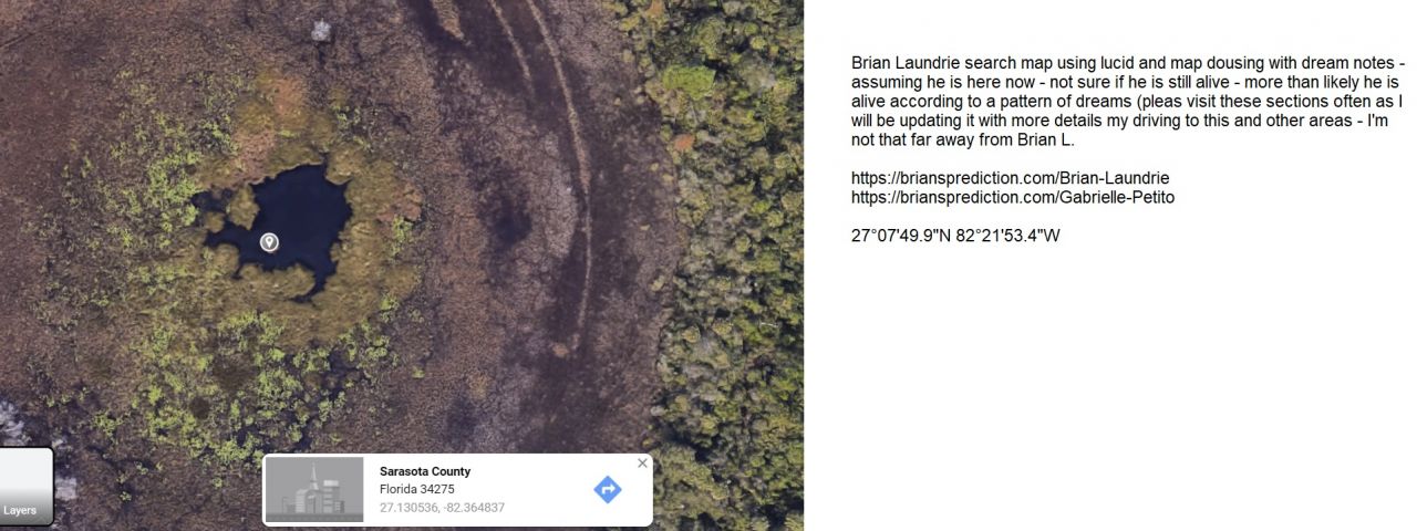 Brian Laundrie is going to kill himself?  no  body found 8 days - water island - no heat signature - mud - drone was just there
Brian Laundrie is going to kill himself?  no  body found 8 days - water island - no heat signature - mud - drone was just there (no idea but it does not follow past dream readings)
 grid 27°07'49.9"N 82°21'53.4"W


Brian Laundrie search map using lucid and map dousing with dream notes - assuming he is here now - not sure if he is still alive - more than likely he is alive according to a pattern of dreams (pleas visit these sections often as I will be updating it with more details my driving to this and other areas - I'm not that far away from Brian L.

 https://briansprediction.com/Brian-Laundrie
 https://briansprediction.com/Gabrielle-Petito 

