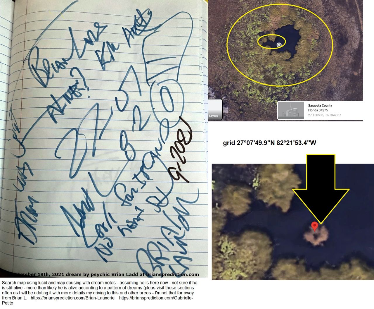 Brian Laundrie is going to kill himself?  no  body found 8 days - water island - no heat signature - mud - drone was just there
Brian Laundrie is going to kill himself?  no  body found 8 days - water island - no heat signature - mud - drone was just there (no idea but it does not follow past dream readings)
 grid 27°07'49.9"N 82°21'53.4"W


Brian Laundrie search map using lucid and map dousing with dream notes - assuming he is here now - not sure if he is still alive - more than likely he is alive according to a pattern of dreams (pleas visit these sections often as I will be updating it with more details my driving to this and other areas - I'm not that far away from Brian L.

 https://briansprediction.com/Brian-Laundrie
 https://briansprediction.com/Gabrielle-Petito 
Brian Laundrie is going to kill himself?  no  body found 8 days - water island - no heat signature - mud - drone was just there (no idea but it does not follow past dream readings)
 grid 27°07'49.9"N 82°21'53.4"W


Brian Laundrie search map using lucid and map dousing with dream notes - assuming he is here now - not sure if he is still alive - more than likely he is alive according to a pattern of dreams (pleas visit these sections often as I will be updating it with more details my driving to this and other areas - I'm not that far away from Brian L.

 https://briansprediction.com/Brian-Laundrie
 https://briansprediction.com/Gabrielle-Petito 
This is the link to my private search operation please do not share this link.   https://briansprediction.com/thumbnails.php?album=17669   This link will not work for the general public and should be hidden from no logged in users and search engines.  I will personally be involved in the Flordia search starting October 1st, 2021 - updates will ONLY be posted in this private area.
